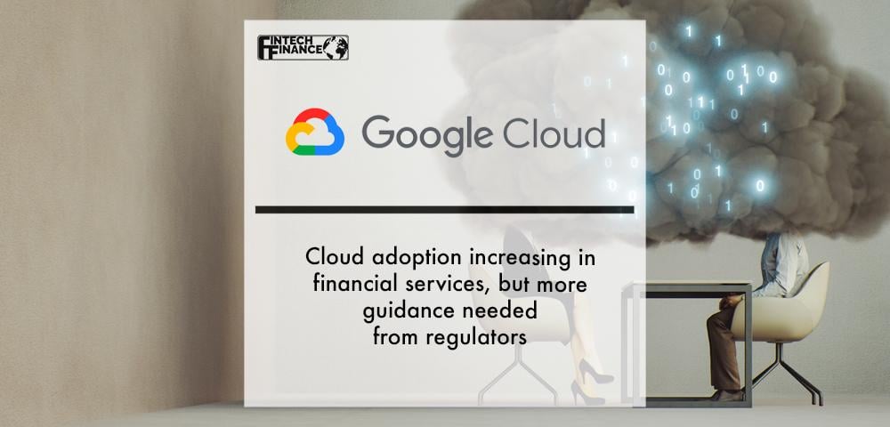 Google Cloud study: Cloud adoption increasing in financial services, but more guidance needed from regulators | Fintech Finance