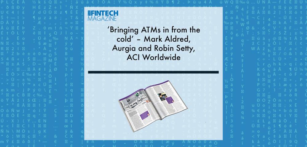 EXCLUSIVE: ‘Bringing ATMs in from the cold’ – Mark Aldred, Aurgia and Robin Setty, ACI Worldwide in ‘The Fintech Magazine’ | Fintech Finance